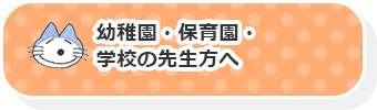 幼稚園・保育園・学校の先生方へ